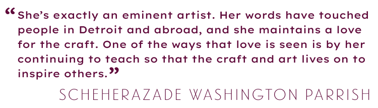 Text-based graphic of pull quote: Kresge Eminent Artist selection panelist Scheherazade Washington Parrish shares, “She’s exactly an eminent artist. Her words have touched people in Detroit and abroad, and she maintains a love for the craft. One of the ways that that love is seen is by her continuing to teach so that the craft and art lives on to inspire others.’’